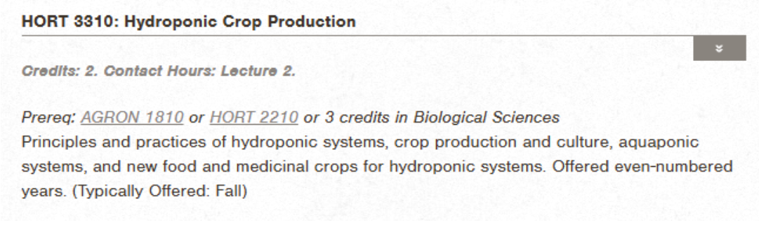 Catalog depiction of HORT 3310: Hydroponic Crop Production. Credits: 2. Contact Hours: Lecture 2. Prereq: AGRON 1810 or HORT 2210 or 3 credits in Biological Sciences. Principles and practices of hydroponic systems, crop production and culture, aquaponic systems, and new food and medicinal crops for hydroponic systems. Offered even-numbered years. (Typically Offered: Fall).